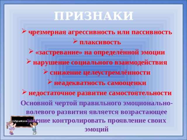 ПРИЗНАКИ чрезмерная агрессивность или пассивность плаксивость «застревание» на определённой эмоции нарушение социального взаимодействия снижение целеустремлённости неадекватность самооценки недостаточное развитие самостоятельности Основной чертой правильного эмоционально-волевого развития является возрастающее умение контролировать проявление своих эмоций       