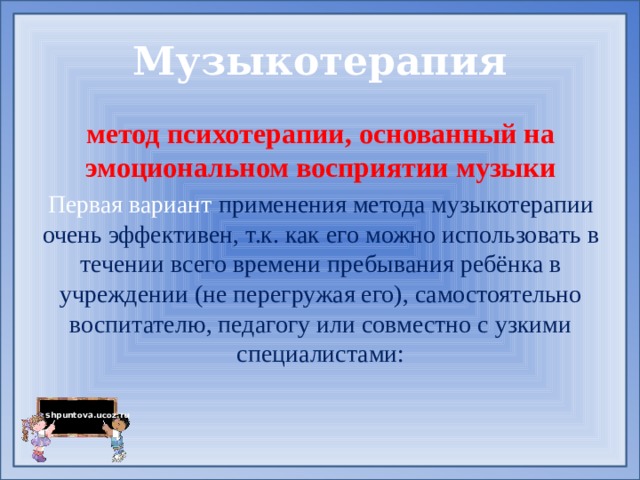 Музыкотерапия метод психотерапии, основанный на эмоциональном восприятии музыки Первая вариант применения метода музыкотерапии очень эффективен, т.к. как его можно использовать в течении всего времени пребывания ребёнка в учреждении (не перегружая его), самостоятельно воспитателю, педагогу или совместно с узкими специалистами:  