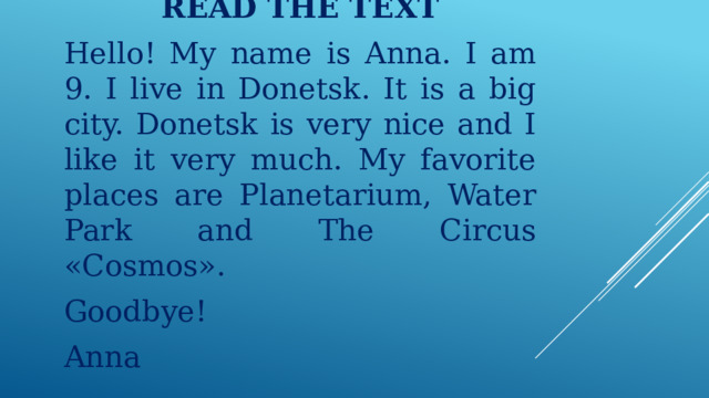    READ THE TEXT Hello! My name is Anna. I am 9. I live in Donetsk. It is a big city. Donetsk is very nice and I like it very much. My favorite places are Planetarium, Water Park and The Circus «Cosmos». Goodbye! Annа 