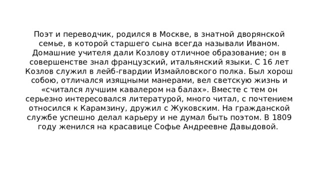 Поэт и переводчик, родился в Москве, в знатной дворянской семье, в которой старшего сына всегда называли Иваном. Домашние учителя дали Козлову отличное образование; он в совершенстве знал французский, итальянский языки. С 16 лет Козлов служил в лейб-гвардии Измайловского полка. Был хорош собою, отличался изящными манерами, вел светскую жизнь и «считался лучшим кавалером на балах». Вместе с тем он серьезно интересовался литературой, много читал, с почтением относился к Карамзину, дружил с Жуковским. На гражданской службе успешно делал карьеру и не думал быть поэтом. В 1809 году женился на красавице Софье Андреевне Давыдовой. 