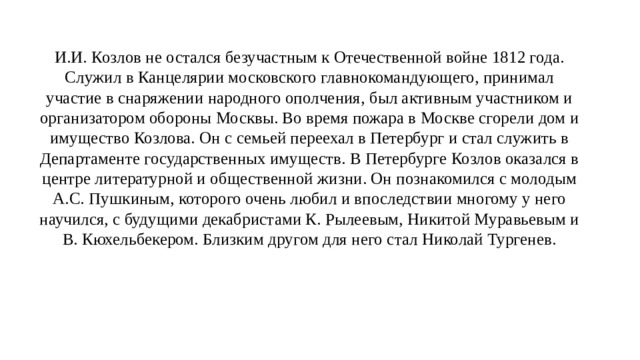И.И. Козлов не остался безучастным к Отечественной войне 1812 года. Служил в Канцелярии московского главнокомандующего, принимал участие в снаряжении народного ополчения, был активным участником и организатором обороны Москвы. Во время пожара в Москве сгорели дом и имущество Козлова. Он с семьей переехал в Петербург и стал служить в Департаменте государственных имуществ. В Петербурге Козлов оказался в центре литературной и общественной жизни. Он познакомился с молодым А.С. Пушкиным, которого очень любил и впоследствии многому у него научился, с будущими декабристами К. Рылеевым, Никитой Муравьевым и В. Кюхельбекером. Близким другом для него стал Николай Тургенев. 