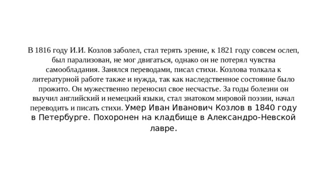 В 1816 году И.И. Козлов заболел, стал терять зрение, к 1821 году совсем ослеп, был парализован, не мог двигаться, однако он не потерял чувства самообладания. Занялся переводами, писал стихи. Козлова толкала к литературной работе также и нужда, так как наследственное состояние было прожито. Он мужественно переносил свое несчастье. За годы болезни он выучил английский и немецкий языки, стал знатоком мировой поэзии, начал переводить и писать стихи. Умер Иван Иванович Козлов в 1840 году в Петербурге. Похоронен на кладбище в Александро-Невской лавре . 