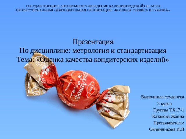 ГОСУДАРСТВЕННОЕ АВТОНОМНОЕ УЧРЕЖДЕНИЕ КАЛИНИНГРАДСКОЙ ОБЛАСТИ ПРОФЕССИОНАЛЬНАЯ ОБРАЗОВАТЕЛЬНАЯ ОРГАНИЗАЦИЯ «КОЛЛЕДЖ СЕРВИСА И ТУРИЗМА»        Презентация  По дисциплине: метрология и стандартизация  Тема: «Оценка качества кондитерских изделий» Выполнила студентка  3 курса Группы ТХ17-1 Казакова Жанна Преподаватель:  Овчинникова И.В 