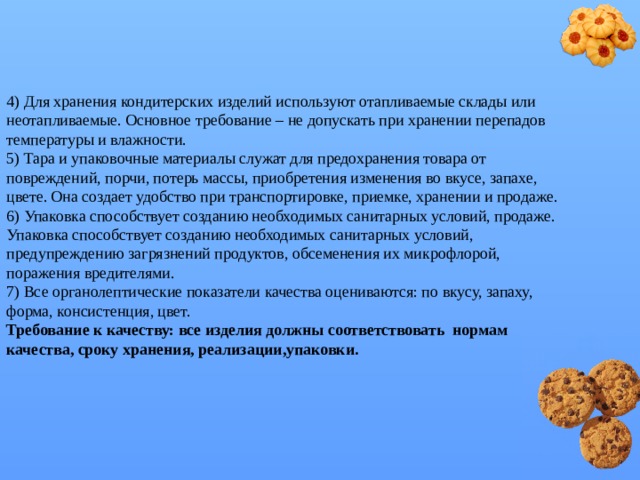 4) Для хранения кондитерских изделий используют отапливаемые склады или неотапливаемые. Основное требование – не допускать при хранении перепадов температуры и влажности.  5) Тара и упаковочные материалы служат для предохранения товара от повреждений, порчи, потерь массы, приобретения изменения во вкусе, запахе, цвете. Она создает удобство при транспортировке, приемке, хранении и продаже.  6) Упаковка способствует созданию необходимых санитарных условий, продаже. Упаковка способствует созданию необходимых санитарных условий, предупреждению загрязнений продуктов, обсеменения их микрофлорой, поражения вредителями.  7) Все органолептические показатели качества оцениваются: по вкусу, запаху, форма, консистенция, цвет.  Требование к качеству: все изделия должны соответствовать нормам качества, сроку хранения, реализации,упаковки.    