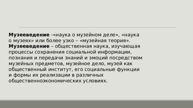 Музееведение -«наука о музейном деле», «наука о музеях» или более узко – «музейная теория». Музееведение – общественная наука, изучающая процессы сохранения социальной информации, познания и передачи знаний и эмоций посредством музейных предметов, музейное дело, музей как общественный институт, его социальные функции и формы их реализации в различных общественноэкономических условиях. 