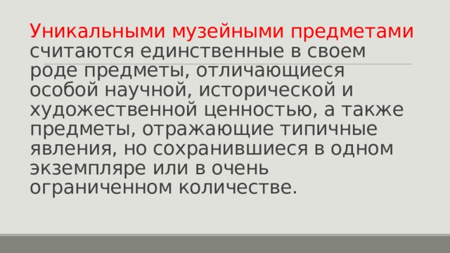 Уникальными музейными предметами считаются единственные в своем роде предметы, отличающиеся особой научной, исторической и художественной ценностью, а также предметы, отражающие типичные явления, но сохранившиеся в одном экземпляре или в очень ограниченном количестве. 