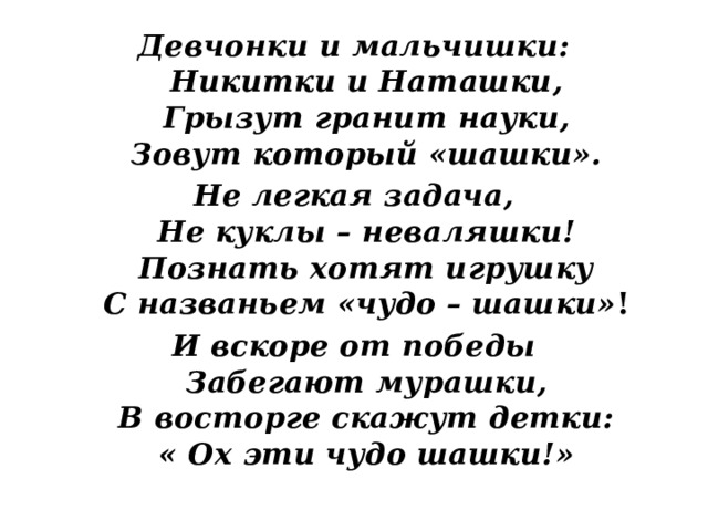 Девчонки и мальчишки:  Никитки и Наташки,  Грызут гранит науки,  Зовут который «шашки». Не легкая задача,  Не куклы – неваляшки!  Познать хотят игрушку  С названьем «чудо – шашки» ! И вскоре от победы  Забегают мурашки,  В восторге скажут детки:  « Ох эти чудо шашки!» 