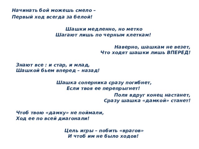 Начинать бой можешь смело – Первый ход всегда за белой!   Шашки медленно, но метко  Шагают лишь по черным клеткам!  Наверно, шашкам не везет,  Что ходят шашки лишь ВПЕРЕД!  Знают все : и стар, и млад,  Шашкой бьем вперед – назад!   Шашка соперника сразу погибнет,  Если твоя ее перепрыгнет! Поля вдруг конец настанет,  Сразу шашка «дамкой» станет!  Чтоб твою «дамку» не поймали,  Ход ее по всей диагонали!   Цель игры – побить «врагов»  И чтоб им не было ходов! 