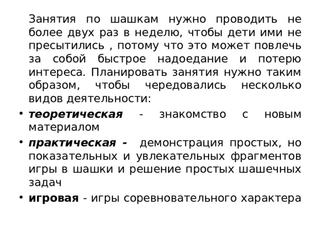   Занятия по шашкам нужно проводить не более двух раз в неделю, чтобы дети ими не пресытились , потому что это может повлечь за собой быстрое надоедание и потерю интереса. Планировать занятия нужно таким образом, чтобы чередовались несколько видов деятельности: теоретическая - знакомство с новым материалом практическая - демонстрация простых, но показательных и увлекательных фрагментов игры в шашки и решение простых шашечных задач игровая - игры соревновательного характера 