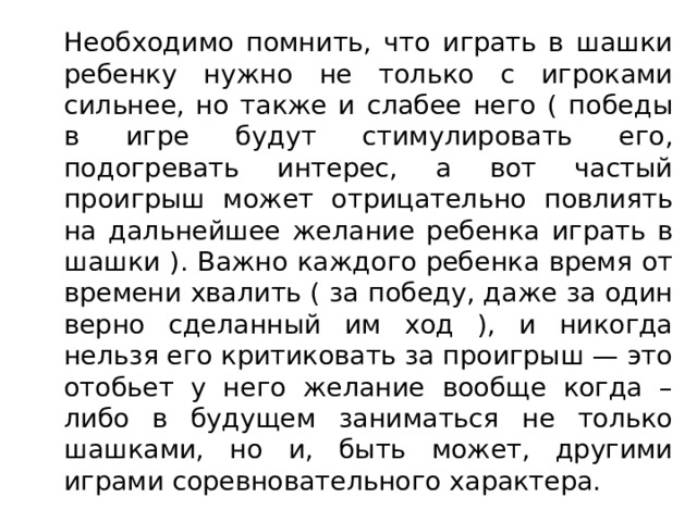   Необходимо помнить, что играть в шашки ребенку нужно не только с игроками сильнее, но также и слабее него ( победы в игре будут стимулировать его, подогревать интерес, а вот частый проигрыш может отрицательно повлиять на дальнейшее желание ребенка играть в шашки ). Важно каждого ребенка время от времени хвалить ( за победу, даже за один верно сделанный им ход ), и никогда нельзя его критиковать за проигрыш — это отобьет у него желание вообще когда – либо в будущем заниматься не только шашками, но и, быть может, другими играми соревновательного характера. 
