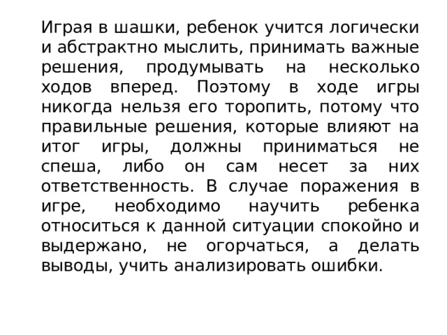   Играя в шашки, ребенок учится логически и абстрактно мыслить, принимать важные решения, продумывать на несколько ходов вперед. Поэтому в ходе игры никогда нельзя его торопить, потому что правильные решения, которые влияют на итог игры, должны приниматься не спеша, либо он сам несет за них ответственность. В случае поражения в игре, необходимо научить ребенка относиться к данной ситуации спокойно и выдержано, не огорчаться, а делать выводы, учить анализировать ошибки. 