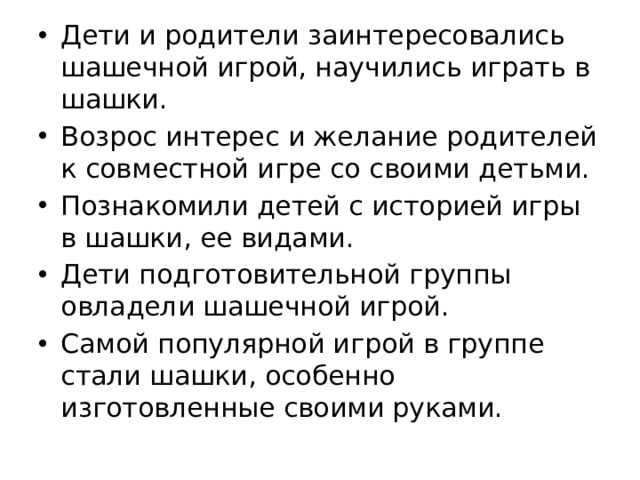 Дети и родители заинтересовались шашечной игрой, научились играть в шашки. Возрос интерес и желание родителей к совместной игре со своими детьми. Познакомили детей с историей игры в шашки, ее видами. Дети подготовительной группы овладели шашечной игрой. Самой популярной игрой в группе стали шашки, особенно изготовленные своими руками. 