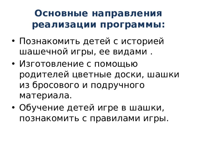Основные направления реализации программы: Познакомить детей с историей шашечной игры, ее видами . Изготовление с помощью родителей цветные доски, шашки из бросового и подручного материала. Обучение детей игре в шашки, познакомить с правилами игры. 