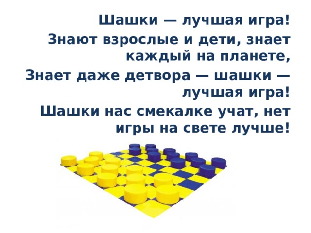 Шашки — лучшая игра! Знают взрослые и дети, знает каждый на планете, Знает даже детвора — шашки — лучшая игра! Шашки нас смекалке учат, нет игры на свете лучше! 