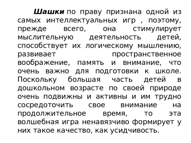   Шашки  по праву признана одной из самых интеллектуальных игр , поэтому, прежде всего, она стимулирует мыслительную деятельность детей, способствует их логическому мышлению, развивает пространственное воображение, память и внимание, что очень важно для подготовки к школе. Поскольку большая часть детей в дошкольном возрасте по своей природе очень подвижны и активны и им трудно сосредоточить свое внимание на продолжительное время, то эта волшебная игра ненавязчиво формирует у них такое качество, как усидчивость. 