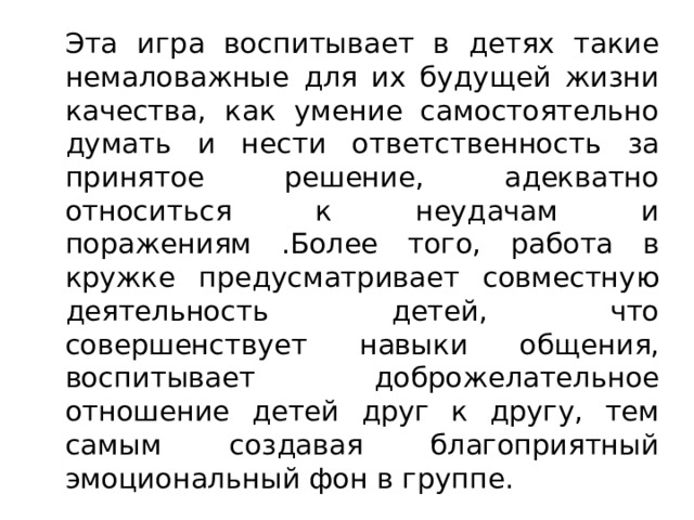   Эта игра воспитывает в детях такие немаловажные для их будущей жизни качества, как умение самостоятельно думать и нести ответственность за принятое решение, адекватно относиться к неудачам и поражениям .Более того, работа в кружке предусматривает совместную деятельность детей, что совершенствует навыки общения, воспитывает доброжелательное отношение детей друг к другу, тем самым создавая благоприятный эмоциональный фон в группе. 