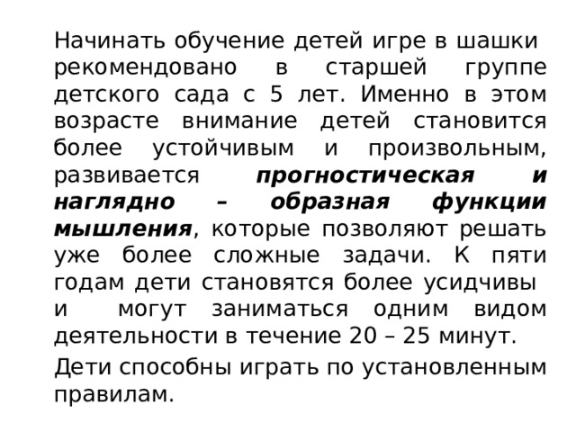   Начинать обучение детей игре в шашки рекомендовано в старшей группе детского сада с 5 лет. Именно в этом возрасте внимание детей становится более устойчивым и произвольным, развивается прогностическая и наглядно – образная функции мышления , которые позволяют решать уже более сложные задачи. К пяти годам дети становятся более усидчивы и могут заниматься одним видом деятельности в течение 20 – 25 минут.  Дети способны играть по установленным правилам. 