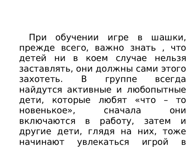   При обучении игре в шашки, прежде всего, важно знать , что детей ни в коем случае нельзя заставлять, они должны сами этого захотеть. В группе всегда найдутся активные и любопытные дети, которые любят «что – то новенькое», сначала они включаются в работу, затем и другие дети, глядя на них, тоже начинают увлекаться игрой в шашки. 