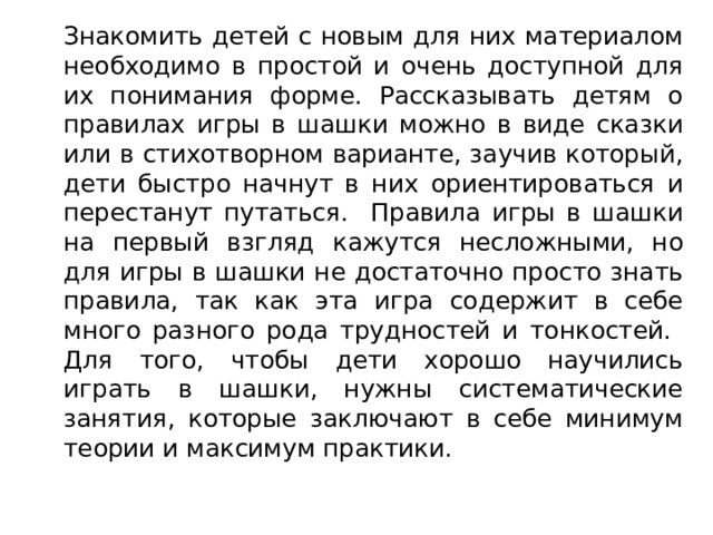   Знакомить детей с новым для них материалом необходимо в простой и очень доступной для их понимания форме. Рассказывать детям о правилах игры в шашки можно в виде сказки или в стихотворном варианте, заучив который, дети быстро начнут в них ориентироваться и перестанут путаться. Правила игры в шашки на первый взгляд кажутся несложными, но для игры в шашки не достаточно просто знать правила, так как эта игра содержит в себе много разного рода трудностей и тонкостей. Для того, чтобы дети хорошо научились играть в шашки, нужны систематические занятия, которые заключают в себе минимум теории и максимум практики. 