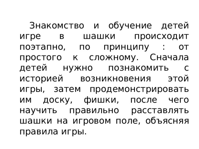   Знакомство и обучение детей игре в шашки происходит поэтапно, по принципу : от простого к сложному. Сначала детей нужно познакомить с историей возникновения этой игры, затем продемонстрировать им доску, фишки, после чего научить правильно расставлять шашки на игровом поле, объясняя правила игры. 