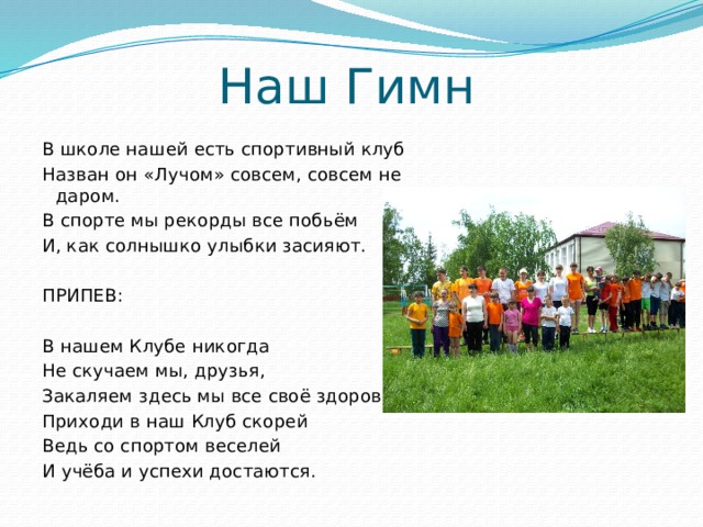 Наш Гимн   В школе нашей есть спортивный клуб Назван он «Лучом» совсем, совсем не даром. В спорте мы рекорды все побьём И, как солнышко улыбки засияют.   ПРИПЕВ:   В нашем Клубе никогда Не скучаем мы, друзья, Закаляем здесь мы все своё здоровье, Приходи в наш Клуб скорей Ведь со спортом веселей И учёба и успехи достаются. 