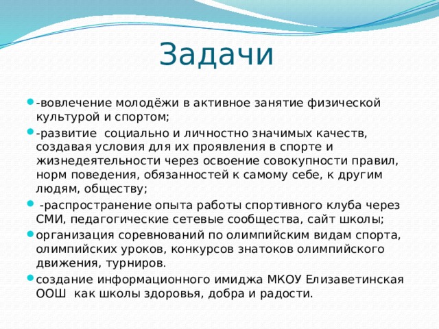 Задачи -вовлечение молодёжи в активное занятие физической культурой и спортом; -развитие социально и личностно значимых качеств, создавая условия для их проявления в спорте и жизнедеятельности через освоение совокупности правил, норм поведения, обязанностей к самому себе, к другим людям, обществу;  -распространение опыта работы спортивного клуба через СМИ, педагогические сетевые сообщества, сайт школы; организация соревнований по олимпийским видам спорта, олимпийских уроков, конкурсов знатоков олимпийского движения, турниров. создание информационного имиджа МКОУ Елизаветинская ООШ как школы здоровья, добра и радости. 