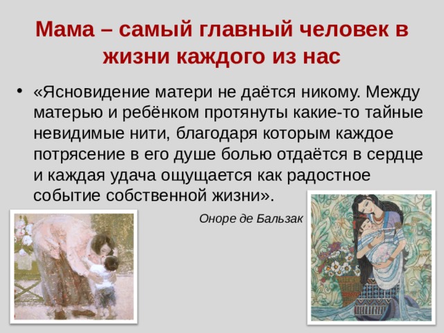 Мама – самый главный человек в жизни каждого из нас «Ясновидение матери не даётся никому. Между матерью и ребёнком протянуты какие-то тайные невидимые нити, благодаря которым каждое потрясение в его душе болью отдаётся в сердце и каждая удача ощущается как радостное событие собственной жизни».  Оноре де Бальзак 