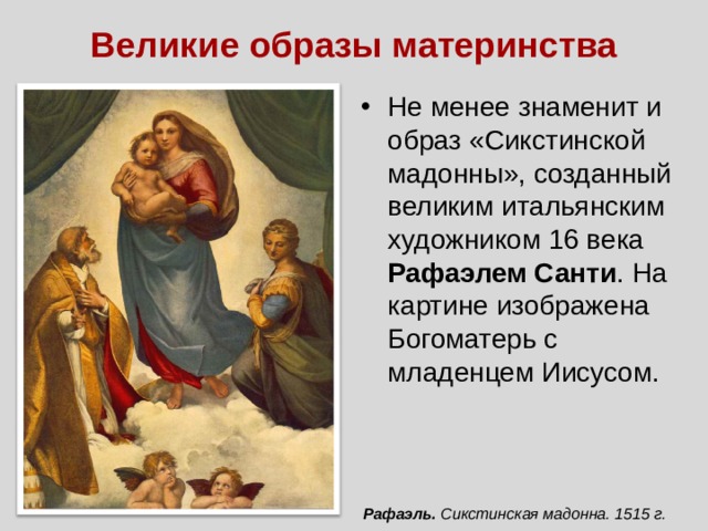 Великие образы материнства Не менее знаменит и образ «Сикстинской мадонны», созданный великим итальянским художником 16 века Рафаэлем Санти . На картине изображена Богоматерь с младенцем Иисусом. Рафаэль. Сикстинская мадонна. 1515 г. 