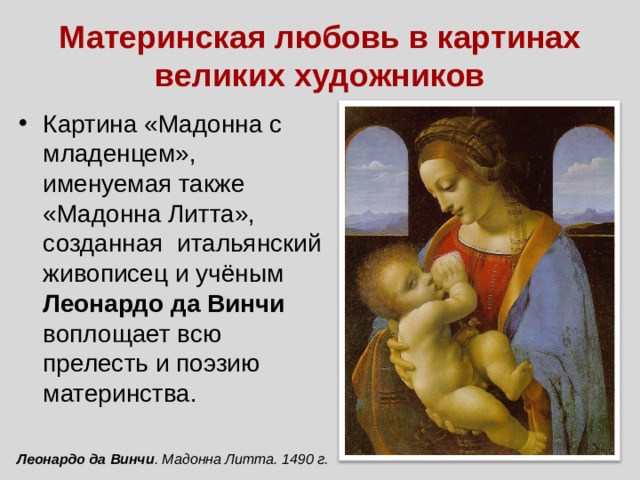 Материнская любовь в картинах великих художников Картина «Мадонна с младенцем», именуемая также «Мадонна Литта», созданная итальянский живописец и учёным Леонардо да Винчи воплощает всю прелесть и поэзию материнства. Леонардо да Винчи . Мадонна Литта. 1490 г. 