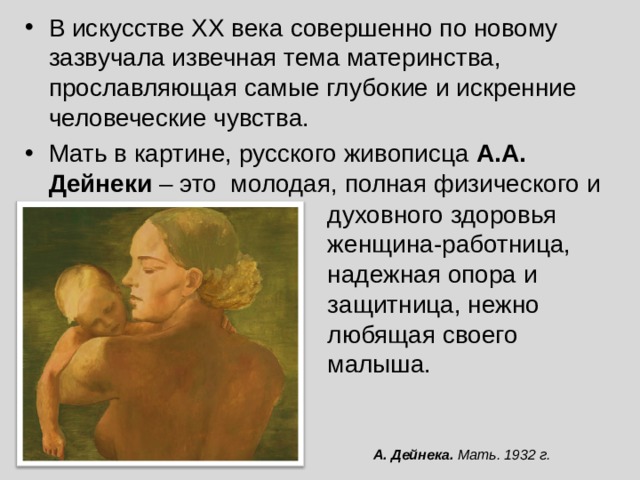 В искусстве XX века совершенно по новому зазвучала извечная тема материнства, прославляющая самые глубокие и искренние человеческие чувства. Мать в картине, русского живописца А.А. Дейнеки – это молодая, полная физического и духовного здоровья женщина-работница, надежная опора и защитница, нежно любящая своего малыша. А. Дейнека. Мать. 1932 г. 
