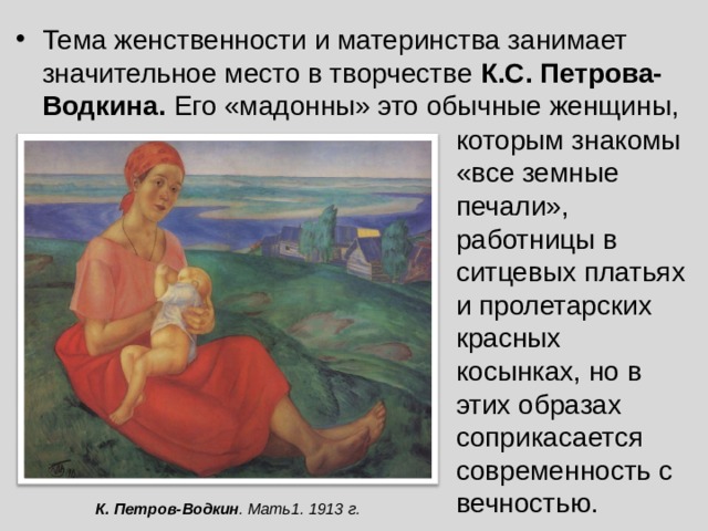 Тема женственности и материнства занимает значительное место в творчестве К.С. Петрова-Водкина. Его «мадонны» это обычные женщины, которым знакомы «все земные печали», работницы в ситцевых платьях и пролетарских красных косынках, но в этих образах соприкасается современность с вечностью. К.  Петров-Водкин . Мать 1 . 191 3 г. 