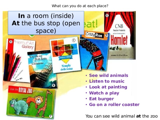What can you do at each place? In a room (inside) At the bus stop (open space) See wild animals Listen to music Look at painting Watch a play Eat burger Go on a roller coaster  You can see wild animal at the zoo 