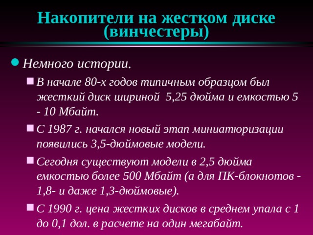 Накопители на жестком диске (винчестеры) Немного истории. В начале 80-х годов типичным образцом был жесткий диск шириной 5,25 дюйма и емкостью 5 - 10 Мбайт. С 1987 г. начался новый этап миниатюризации появились 3,5-дюймовые модели. Сегодня существуют модели в 2,5 дюйма емкостью более 500 Мбайт (а для ПК-блокнотов - 1,8- и даже 1,3-дюймовые). С 1990 г. цена жестких дисков в среднем упала с 1 до 0,1 дол. в расчете на один мегабайт. В начале 80-х годов типичным образцом был жесткий диск шириной 5,25 дюйма и емкостью 5 - 10 Мбайт. С 1987 г. начался новый этап миниатюризации появились 3,5-дюймовые модели. Сегодня существуют модели в 2,5 дюйма емкостью более 500 Мбайт (а для ПК-блокнотов - 1,8- и даже 1,3-дюймовые). С 1990 г. цена жестких дисков в среднем упала с 1 до 0,1 дол. в расчете на один мегабайт. 