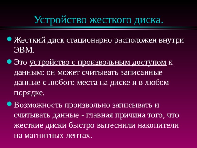 Устройство жесткого диска. Жесткий диск стационарно расположен внутри ЭВМ. Это устройство с произвольным доступом к данным: он может считывать записанные данные с любого места на диске и в любом порядке. Возможность произвольно записывать и считывать данные - главная причина того, что жесткие диски быстро вытеснили накопители на магнитных лентах. 
