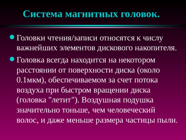 Система магнитных головок. Головки чтения/записи относятся к числу важнейших элементов дискового накопителя. Головка всегда находится на некотором расстоянии от поверхности диска (около 0.1мкм), обеспечиваемом за счет потока воздуха при быстром вращении диска (головка 