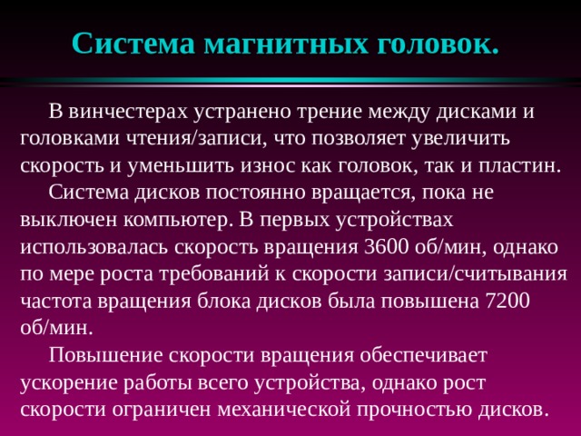 Система магнитных головок.  В винчестерах устранено трение между дисками и головками чтения/записи, что позволяет увеличить скорость и уменьшить износ как головок, так и пластин.  Система дисков постоянно вращается, пока не выключен компьютер. В первых устройствах использовалась скорость вращения 3600 об/мин, однако по мере роста требований к скорости записи/считывания частота вращения блока дисков была повышена 7200 об/мин.  Повышение скорости вращения обеспечивает ускорение работы всего устройства, однако рост скорости ограничен механической прочностью дисков. 