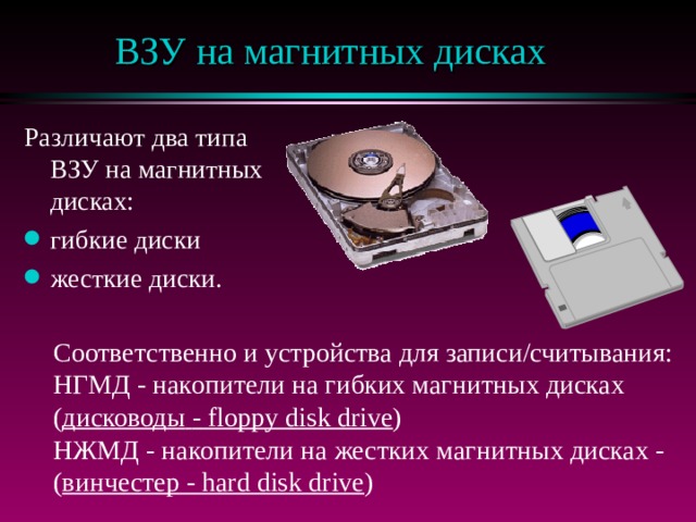 ВЗУ на магнитных дисках Различают два типа ВЗУ на магнитных дисках: гибкие диски жесткие диски. Соответственно и устройства для записи/считывания: НГМД - накопители на гибких магнитных дисках ( дисководы  - floppy disk drive ) НЖМД - накопители на жестких магнитных дисках - ( винчестер - hard disk drive ) 