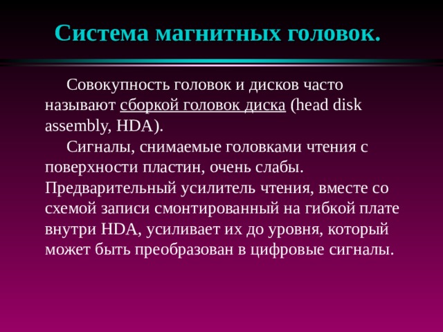 Система магнитных головок.  Совокупность головок и дисков часто называют сборкой головок диска (head disk assembly, HDA).  Сигналы, снимаемые головками чтения с поверхности пластин, очень слабы. Предварительный усилитель чтения, вместе со схемой записи смонтированный на гибкой плате внутри HDA, усиливает их до уровня, который может быть преобразован в цифровые сигналы. 