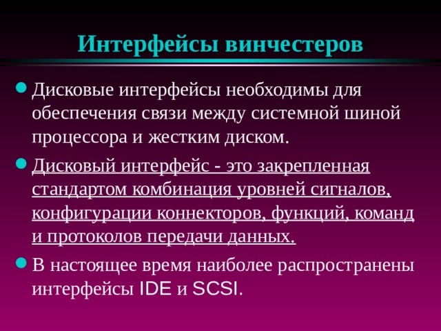 Интерфейсы винчестеров Дисковые интерфейсы необходимы для обеспечения связи между системной шиной процессора и жестким диском. Дисковый интерфейс - это закрепленная стандартом комбинация уровней сигналов, конфигурации коннекторов, функций, команд и протоколов передачи данных.  В настоящее время наиболее распространены интерфейсы IDE и SCSI . 