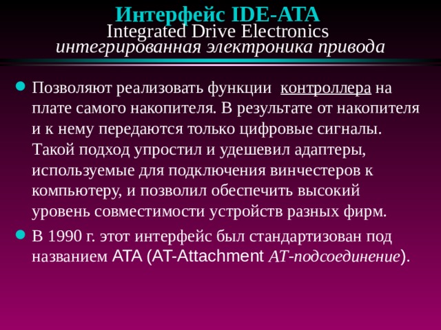 Интерфейс IDE - ATA   Integrated Drive Electronics  интегрированная электроника привода Позволяют реализовать функции контроллера на плате самого накопителя. В результате от накопителя и к нему передаются только цифровые сигналы. Такой подход упростил и удешевил адаптеры, используемые для подключения винчестеров к компьютеру, и позволил обеспечить высокий уровень совместимости устройств разных фирм.  В 1990 г. этот интерфейс был стандартизован под названием ATA (AT-Attachment АТ-подсоединение ). 