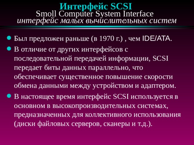 Интерфейс SCSI  Smoll Computer System Interface  интерфейс малых вычислительных систем Был предложен раньше (в 1970 г.) , чем IDE/ATA . В отличие от других интерфейсов с последовательной передачей информации, SCSI передает биты данных параллельно, что обеспечивает существенное повышение скорости обмена данными между устройством и адаптером. В настоящее время интерфейс SCSI используется в основном в высокопроизводительных системах, предназначенных для коллективного использования (диски файловых серверов, сканеры и т.д.). 