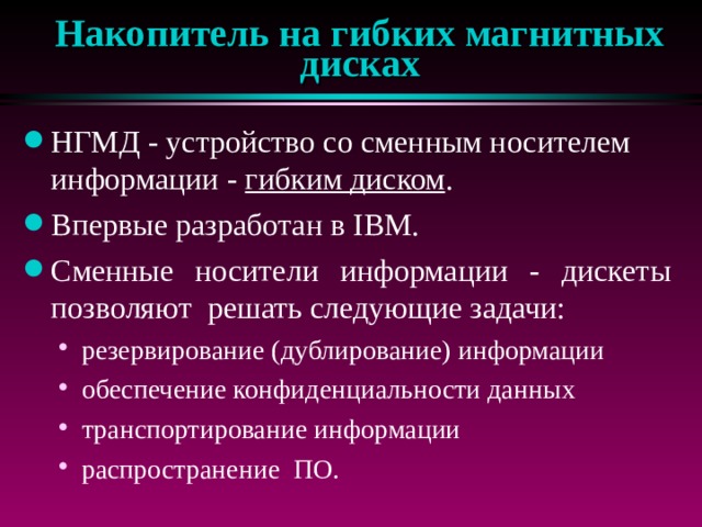 Накопитель на гибких магнитных дисках НГМД - устройство со сменным носителем информации - гибким диском . Впервые разработан в IBM. Сменные носители информации - дискеты позволяют решать следующие задачи: резервирование (дублирование) информации обеспечение конфиденциальности данных транспортирование информации распространение ПО. резервирование (дублирование) информации обеспечение конфиденциальности данных транспортирование информации распространение ПО. 