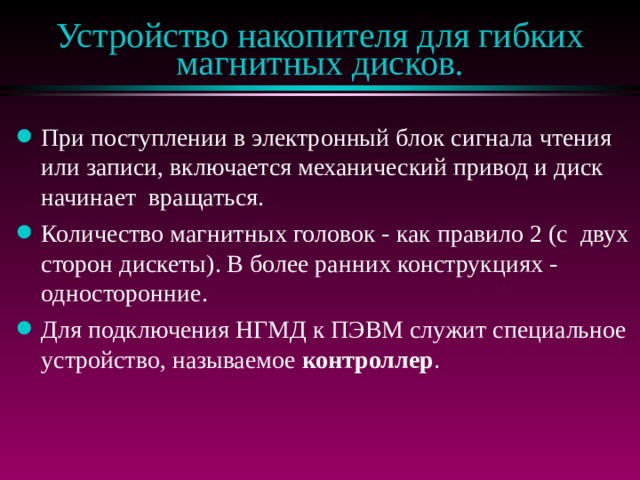 Устройство накопителя для гибких магнитных дисков. При поступлении в электронный блок сигнала чтения или записи, включается механический привод и диск начинает вращаться. Количество магнитных головок - как правило 2 (с двух сторон дискеты). В более ранних конструкциях - односторонние. Для подключения НГМД к ПЭВМ служит специальное устройство, называемое контроллер . 
