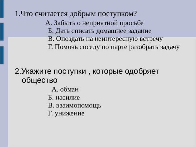 1.Что считается добрым поступком?             А. Забыть о неприятной просьбе                 Б. Дать списать домашнее задание                 В. Опоздать на неинтересную встречу                 Г. Помочь соседу по парте разобрать задачу 2.Укажите поступки , которые одобряет общество                  А. обман                 Б. насилие                 В. взаимопомощь                 Г. унижение 