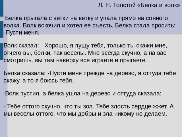  Л. Н. Толстой «Белка и волк»  Белка прыгала с ветки на ветку и упала прямо на сонного волка. Волк вскочил и хотел ее съесть. Белка стала просить: -Пусти меня. Волк сказал: - Хорошо, я пущу тебя, только ты скажи мне, отчего вы, белки, так веселы. Мне всегда скучно, а на вас смотришь, вы там наверху все играете и прыгаете. Белка сказала: -Пусти меня прежде на дерево, я оттуда тебе скажу, а то я боюсь тебя.  Волк пустил, а белка ушла на дерево и оттуда сказала: - Тебе оттого скучно, что ты зол. Тебе злость сердце жжет. А мы веселы оттого, что мы добры и зла никому не делаем.   