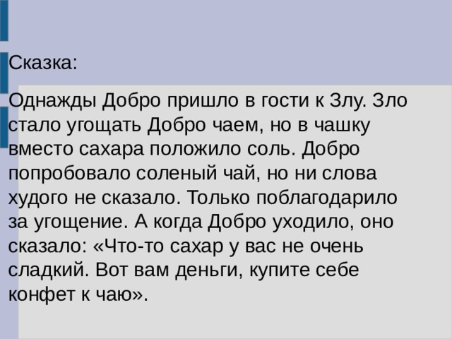 Сказка: Однажды Добро пришло в гости к Злу. Зло стало угощать Добро чаем, но в чашку вместо сахара положило соль. Добро попробовало соленый чай, но ни слова худого не сказало. Только поблагодарило за угощение. А когда Добро уходило, оно сказало: «Что-то сахар у вас не очень сладкий. Вот вам деньги, купите себе конфет к чаю». 
