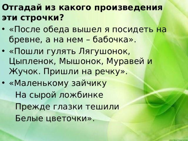 Отгадай из какого произведения эти строчки? «После обеда вышел я посидеть на бревне, а на нем – бабочка». «Пошли гулять Лягушонок, Цыпленок, Мышонок, Муравей и Жучок. Пришли на речку». «Маленькому зайчику  На сырой ложбинке  Прежде глазки тешили  Белые цветочки». 