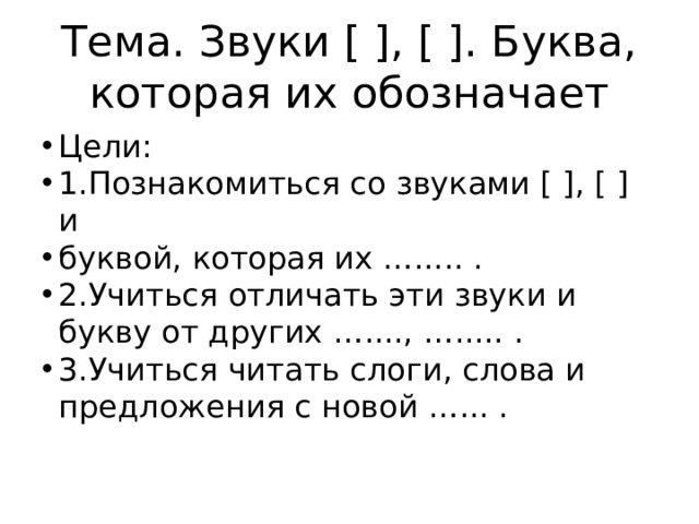 Тема. Звуки [ ], [ ]. Буква, которая их обозначает Цели: 1.Познакомиться со звуками [ ], [ ] и буквой, которая их …..... . 2.Учиться отличать эти звуки и букву от других …...., …..... . 3.Учиться читать слоги, слова и предложения с новой …... . 