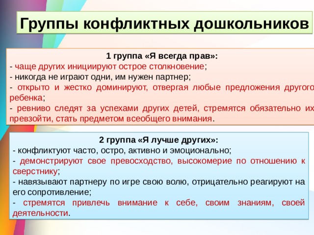 Группы конфликтных дошкольников 1 группа «Я всегда прав»: - чаще других инициируют острое столкновение ; - никогда не играют одни, им нужен партнер; - открыто и жестко доминируют, отвергая любые предложения другого ребенка ; - ревниво следят за успехами других детей, стремятся обязательно их превзойти, стать предметом всеобщего внимания . 2 группа «Я лучше других»: - конфликтуют часто, остро, активно и эмоционально; - демонстрируют свое превосходство, высокомерие по отношению к сверстнику ; - навязывают партнеру по игре свою волю, отрицательно реагируют на его сопротивление; - стремятся привлечь внимание к себе, своим знаниям, своей деятельности . 