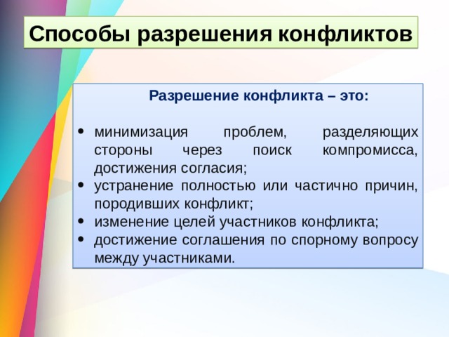 Способы разрешения конфликтов Разрешение конфликта – это: минимизация проблем, разделяющих стороны через поиск компромисса, достижения согласия; устранение полностью или частично причин, породивших конфликт; изменение целей участников конфликта; достижение соглашения по спорному вопросу между участниками. 